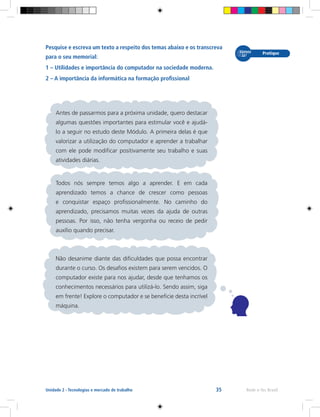 35 Rede e-Tec BrasilUnidade 2 - Tecnologias e mercado de trabalho
Pesquise e escreva um texto a respeito dos temas abaixo e os transcreva
para o seu memorial:
1 – Utilidades e importância do computador na sociedade moderna.
2 – A importância da informática na formação profissional
	
Antes de passarmos para a próxima unidade, quero destacar
algumas questões importantes para estimular você e ajudá-
lo a seguir no estudo deste Módulo. A primeira delas é que
valorizar a utilização do computador e aprender a trabalhar
com ele pode modificar positivamente seu trabalho e suas
atividades diárias.
Todos nós sempre temos algo a aprender. E em cada
aprendizado temos a chance de crescer como pessoas
e conquistar espaço profissionalmente. No caminho do
aprendizado, precisamos muitas vezes da ajuda de outras
pessoas. Por isso, não tenha vergonha ou receio de pedir
auxílio quando precisar.
Não desanime diante das dificuldades que possa encontrar
durante o curso. Os desafios existem para serem vencidos. O
computador existe para nos ajudar, desde que tenhamos os
conhecimentos necessários para utilizá-lo. Sendo assim, siga
em frente! Explore o computador e se beneficie desta incrível
máquina.
 