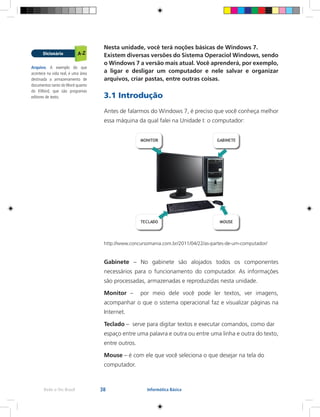 38Rede e-Tec Brasil Informática Básica
Nesta unidade, você terá noções básicas de Windows 7.
Existem diversas versões do Sistema Operaciol Windows, sendo
o Windows 7 a versão mais atual. Você aprenderá, por exemplo,
a ligar e desligar um computador e nele salvar e organizar
arquivos, criar pastas, entre outras coisas.
3.1 Introdução
Antes de falarmos do Windows 7, é preciso que você conheça melhor
essa máquina da qual falei na Unidade I: o computador:
http://www.concursomania.com.br/2011/04/22/as-partes-de-um-computador/
Gabinete – No gabinete são alojados todos os componentes
necessários para o funcionamento do computador. As informações
são processadas, armazenadas e reproduzidas nesta unidade.
Monitor – por meio dele você pode ler textos, ver imagens,
acompanhar o que o sistema operacional faz e visualizar páginas na
Internet.
Teclado – serve para digitar textos e executar comandos, como dar
espaço entre uma palavra e outra ou entre uma linha e outra do texto,
entre outros.
Mouse – é com ele que você seleciona o que desejar na tela do
computador.
Arquivo. A exemplo do que
acontece na vida real, é uma área
destinada a armazenamento de
documentos tanto do Word quanto
do KWord, que são programas
editores de texto.
 