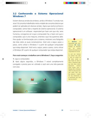 39 Rede e-Tec BrasilUnidade 3 - Sistema Operacional Windows 7
3.2 Conhecendo o Sistema Operacional
Windows 7
Existem diversas versões do windows, sendo o Windows 7 a versão mais
atual. Os conceitos trabalhados nesta unidade são conceitos básicos que
podem ser aplicados em diversas versões. Agora que você já conhece o
computador, vamos falar a respeito do sistema operacional. O sistema
operacional é um software responsável por fazer com que nós, seres
humanos, consigamos ver o que o computador faz, e fazer com que o
computador, que é uma máquina, entenda o que nós queremos dele.
Para ajudar na familiarização com o sistema, mostrarei uma fotografia
das telas sobre as quais conversaremos. Você verá a seguir, passo a
passo, como utilizar o Windows 7 a partir de qualquer computador
que esteja disponível. Você verá a seguir, passo a passo, como utilizar
o Windows XP a partir de qualquer computador que esteja disponível.
Para você começar a trabalhar com o Windows 7, faça o seguinte:
1. Ligue o computador;
2. Após alguns segundos, o Windows 7 estará completamente
carregado e pronto para ser utilizado e você verá uma tela parecida
com esta:
O Windows foi
desenvolvido pelo norte-
americano Bill Gates,
fundador da Microsoft,
uma das maiores
empresas de programas de
computadores do mundo.
Se você tiver interesse
em conhecer mais sobre
o início da carreira de
Bill Gates, assista ao
filme Piratas do Vale do
Silício. É importante saber
que antes desse sistema
operacional existiram
outras versões, como o
Windows 98 e o Windows
2000.Fica a dica para você,
caso queira, fazer uma
boa pesquisa a respeito
dos seus antecessores e
se aprofundar mais. Você
topa esse desafio?
 