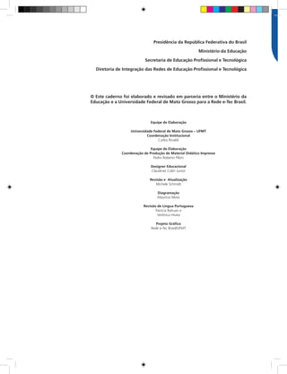 Presidência da República Federativa do Brasil
Ministério da Educação
Secretaria de Educação Profissional e Tecnológica
Diretoria de Integração das Redes de Educação Profissional e Tecnológica
© Este caderno foi elaborado e revisado em parceria entre o Ministério da
Educação e a Universidade Federal de Mato Grosso para a Rede e-Tec Brasil.
Equipe de Elaboração
Universidade Federal de Mato Grosso – UFMT
Coordenação Institucional
Carlos Rinaldi
Equipe de Elaboração
Coordenação de Produção de Material Didático Impresso
Pedro Roberto Piloni
Designer Educacional
Claudinet Coltri Junior
Revisão e Atualização
Michele Schmidt
Diagramação
Maurício Mota
Revisão de Língua Portuguesa
Patrícia Rahuan e
Verônica Hirata
Projeto Gráfico
Rede e-Tec Brasil/UFMT
 
