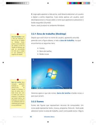 40Rede e-Tec Brasil Informática Básica
3. Logo após aparecer a tela acima, você deverá selecionar um usuário
e digitar a senha respectiva. Caso exista apenas um usuário, você
deveráposicionar o mouse sobre o nome que aparecerá e pressionar o
botão esquerdo (clicando).
Assim, você já estará no ambiente Windows
3.2.1 Área de trabalho (Desktop)
Depois que você clicar no nome do usuário, aparecerá uma tela
parecida com a figura abaixo, e nela a área de trabalho, na qual
encontramos os seguintes itens:
•	 Ícones;
•	 Barra de tarefas;
•	 Botão iniciar.
Veremos agora o que são ícones, barra de tarefas e botão iniciar, e
para que servem.
3.2.2 Ícones
Ícones são figuras que representam recursos do computador. Um
ícone pode representar texto, música, programa, fotos etc. Você pode
adicionar ícones na área de trabalho, assim como pode excluir. Alguns
Área de Trabalho é toda
a tela que representa a
área em que se trabalha
no Windows. Ícones,
janelas e a barra de tarefas
são exibidos na Área de
Trabalho do Windows, que
pode ser personalizada
de modo que se adapte
às suas preferências e
exigências de trabalho
Barra de tarefas: Barra
retangular geralmente
localizada	na parte
inferior da	Áre de
Trabalho do Windows. A
barra de tarefas inclui o
botão Iniciar, bem como
os botões para todos os
programas e documentos
que estejam abertos. Sua
localização, seu tamanho e
sua visibilidade podem ser
modificados para se ajustar
às suas preferências.
 