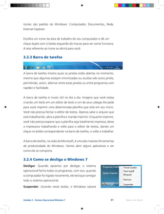 41 Rede e-Tec BrasilUnidade 3 - Sistema Operacional Windows 7
ícones são padrão do Windows: Computador, Documentos, Rede,
Internet Explorer.
Escolha um ícone da área de trabalho do seu computador e dê um
clique duplo com o botão esquerdo do mouse para ver como funciona.
A tela referente ao ícone se abrirá para você.
3.2.3 Barra de tarefas
A barra de tarefas mostra quais as janelas estão abertas no momento,
mesmo que algumas estejam minimizadas ou ocultas sob outra janela,
permitindo, assim, alternar entre estas janelas ou entre programas com
rapidez e facilidade.
A barra de tarefas é muito útil no dia a dia. Imagine que você esteja
criando um texto em um editor de texto e um de seus colegas lhe pede
para você imprimir uma determinada planilha que está em seu micro.
Você não precisa fechar o editor de textos. Apenas salve o arquivo que
está trabalhando, abra a planilha e mande imprimir. Enquanto imprime,
você não precisa esperar que a planilha seja totalmente impressa; deixe
a impressora trabalhando e volte para o editor de textos, dando um
clique no botão correspondente na barra de tarefas, e volte a trabalhar.
A barra de tarefas, na visão da Microsoft, é uma das maiores ferramentas
de produtividade do Windows. Vamos abrir alguns aplicativos e ver
como ela se comporta.
3.2.4 Como se desliga o Windows 7
Desligar: Quando optamos por desligar, o sistema
operacional fecha todos os programas, com isso, quando
o computador for ligado novamente, ele terá que carregar
todo o sistema operacional.
Suspender: clicando neste botão, o Windows salvará
 