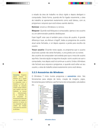 42Rede e-Tec Brasil Informática Básica
Acessórios: Programas
básicos incluídos no
Windows que o ajudam
no seu trabalho diário
no computador, como o
WordPad e o Paint, por
exemplo. Os acessórios
também incluem utilitários
que o ajudam a usar mais
facilmente os recursos
de telecomunicação,
fax e multimídia do
seu computador. As
ferramentas de sistema são
acessórios que o ajudam a
gerenciar os recursos do
seu computador. Os jogos
também são incluídos
como parte dos acessórios
do Windows.
o estado da área de trabalho no disco rígido e depois desligará o
computador. Desta forma, quando ele for ligado novamente, a área
de trabalho se apresentará exatamente como você deixou, com os
programas e arquivos que você estava usando abertos.
Reiniciar: encerra o Windows e o reinicia.
Bloquear: Quando você bloqueia o computador, apenas o seu usuário
ou um administrador poderão desbloquear.
Fazer logoff: este caso é também para a troca de usuário. A grande
diferença é que, ao efetuar o logoff, todos os programas do usuário
atual serão fechados, e só depois aparece a janela para escolha do
usuário.
Trocar usuário: Clicando nesta opção, os programas que o usuário
atual está usando não serão fechados, e uma janela com os nomes
dos usuários do computador será exibida para que a troca de usuário
seja feita. Use esta opção na seguinte situação: outro usuário vai usar o
computador, mas depois você irá continuar a usá-lo. Então o Windows
não fechará seus arquivos e programas, e quando você voltar ao seu
usuário, a área de trabalho estará exatamente como você deixou
3.2.5 Acessórios do Windows
O Windows 7 inclui muitos programas e acessórios úteis. São
ferramentas para edição de texto, criação de imagens, jogos,
ferramentas para melhorar a performance do computador, calculadora
etc.
 