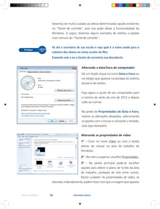 46Rede e-Tec Brasil Informática Básica
Devemos ter muito cuidado ao alterar determinadas opções existentes
no “Painel de controle”, pois isso pode afetar a funcionalidade do
Windows. A seguir, daremos alguns exemplos de atalhos a opções
mais comuns do “Painel de controle”:
Vá até a secretaria de sua escola e veja qual é o ícone usado para o
cadastro dos alunos no censo escolar do Mec.
Comente com a ou o Gestor da secretaria sua descoberta.
Alterando a data/hora do computador
Dê um duplo clique no ícone Data e hora ou
no relógio que aparece na bandeja do sistema
da barra de tarefas.
Faça agora o ajuste de seu computador para
o horário de verão do ano de 2012 e depois
volte ao normal.
Na janela de Propriedades de Data e hora,
realizar as alterações desejadas, selecionando
as opções com o mouse e utilizando o teclado,
caso seja necessário.
Alterando as propriedades de vídeo
1º - Clicar no ícone Vídeo ou com o botão
direito do mouse na área de trabalho do
Windows.
2º - No menu suspenso, escolher Propriedades.
3º - Na janela principal pode-se escolher
opções para alterar o plano de fundo da área
de trabalho, proteção de tela entre outros.
Muito cuidado! As propriedades de vídeo, se
alteradas indevidamente, podem fazer com que a imagem que aparece
 