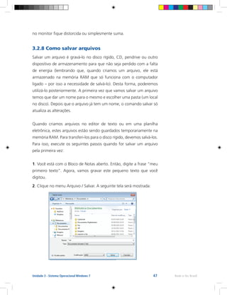 47 Rede e-Tec BrasilUnidade 3 - Sistema Operacional Windows 7
no monitor fique distorcida ou simplesmente suma.
3.2.8 Como salvar arquivos
Salvar um arquivo é gravá-lo no disco rígido, CD, pendrive ou outro
dispositivo de armazenamento para que não seja perdido com a falta
de energia (lembrando que, quando criamos um arquivo, ele está
armazenado na memória RAM que só funciona com o computador
ligado – por isso a necessidade de salvá-lo). Desta forma, poderemos
utilizá-lo posteriormente. A primeira vez que vamos salvar um arquivo
temos que dar um nome para o mesmo e escolher uma pasta (um local
no disco). Depois que o arquivo já tem um nome, o comando salvar só
atualiza as alterações.
Quando criamos arquivos no editor de texto ou em uma planilha
eletrônica, estes arquivos estão sendo guardados temporariamente na
memória RAM. Para transferi-los para o disco rígido, devemos salvá-los.
Para isso, execute os seguintes passos quando for salvar um arquivo
pela primeira vez:
1. Você está com o Bloco de Notas aberto. Então, digite a frase “meu
primeiro texto”. Agora, vamos gravar este pequeno texto que você
digitou.
2. Clique no menu Arquivo / Salvar. A seguinte tela será mostrada:
 
