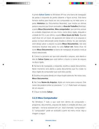 48Rede e-Tec Brasil Informática Básica
A janela Salvar Como no Windows XP traz uma barra de navegação
de pastas à esquerda da janela (observe a figura acima). Esta barra
fornece atalhos para locais em seu computador ou na rede como: a
pasta Histórico (ou Documentos Recentes), que mostra as últimas
pastas e arquivos que foram acessados; a Área de Trabalho (Desktop);
a pasta Meus Documentos; Meu computador, que permite acessar
as unidades disponíveis em seu micro, como disco rígido, disquete e
unidade de CD; e, por último, a pasta Meus locais de Rede. Quando
você clicar em um local, ele aparecerá em Salvar em e os arquivos e
pastas no local selecionado serão listados à direita. Se, por exemplo,
você deseja salvar o arquivo na pasta Meus Documentos, não será
necessário localizar esta pasta na caixa Salvar em. Basta clicar no
ícone Meus Documentos na barra de navegação de pastas e esta já
estará selecionada.
3. Como é a primeira vez que está salvando o arquivo, será aberta a
tela do Salvar Como para você definir o local e o nome do arquivo
no disco rígido.
4. Na barra de navegação, a esquerda, escolha a opção documentos.
Neste momento será aberta a pasta documentos que foi criada no
disco rígido do computador que você esta usando.
5. Escolha uma pasta dando um clique duplo sobre ela. No nosso caso,
Meus Documentos.
6. Na Caixa Nome do Arquivo, digite um nome para o arquivo. Este
nome não poderá conter os caracteres: *, /, ,?. Pode haver um espaço
de um arquivo.
7. Clique no botão Salvar.
3.2.9 Meu Computador
No Windows 7 tudo o que você tem dentro do computador –
programas, documentos, arquivos de dados e unidades de disco, por
exemplo – torna-se acessível em um local chamado “computador”.
O “computador” pode ser acessado a partir do menu iniciar. Veja a
imagem a seguir.
 