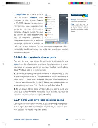 49 Rede e-Tec BrasilUnidade 3 - Sistema Operacional Windows 7
O computador é a porta de entrada
para o usuário navegar pelas
unidades de disco (rígido, flexíveis
e CD-ROM). Nas empresas existem,
normalmente, vários departamentos
como, por exemplo, administração,
compras, estoque e outros. Para que
os arquivos de cada departamento
não se misturem, utilizamos o
computador para dividir o disco em
pastas que organizam os arquivos de
cada um dos departamentos. Em casa, se mais de uma pessoa utiliza o
computador, também podemos criar pastas para organizar os arquivos
que cada um possui.
3.2.10 Exibir o conteúdo de uma pasta
Para você ter uma ideia prática de como exibir o conteúdo de uma
pasta (estas são utilizadas para organizar o disco rígido, como se fossem
gavetas de um armário), vamos, por exemplo, visualizar o conteúdo de
pasta Windows. Siga os seguintes passos:
1. Dê um clique sobre a pasta correspondente ao disco rígido (C:). Será
aberta uma janela com título correspondente ao rótulo da unidade de
disco rígido C:. Nesta janela aparecem as pastas correspondentes às
“gavetas” existentes no disco rígido C:, bem como os ícones referentes
aos arquivos gravados na “raiz” (pasta principal) da unidade C:.
2. Dê um clique sobre a pasta Windows. Ela será aberta como uma
janela cujo título é Windows, mostrando todas as pastas (“gavetas”) e
ícones de arquivos existentes na pasta Windows.
3.2.11 Como você deve fazer para criar pastas
Como já mencionado anteriormente, as pastas servem para organizar
o disco rígido. Para conseguirmos esta organização, é necessário cria
mais pastas e até mesmo subpastas destas.
Navegar: Acessar sítios (sites) na
Internet para pesquisa ou lazer.
Pasta: Local em que se
armazenam documentos, arquivos
de programa e outras pastas em
seus discos.Antigamente chamado
diretório.
 
