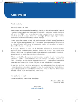 Prezado estudante,
Bem-vindo à Rede e-Tec Brasil!
Você faz parte de uma rede nacional de ensino, que por sua vez constitui uma das ações do
Pronatec - Programa Nacional de Acesso ao Ensino Técnico e Emprego. O Pronatec, instituído
pela Lei nº 12.513/2011, tem como objetivo principal expandir, interiorizar e democratizar
a oferta de cursos de Educação Profissional e Tecnológica (EPT) para a população brasileira
propiciando caminho de o acesso mais rápido ao emprego.
É neste âmbito que as ações da Rede e-Tec Brasil promovem a parceria entre a Secretaria de
Educação Profissional e Tecnológica (SETEC) e as instâncias promotoras de ensino técnico como
os Institutos Federais, as Secretarias de Educação dos Estados, as Universidades, as Escolas e
Colégios Tecnológicos e o Sistema S.
A educação a distância no nosso país, de dimensões continentais e grande diversidade
regional e cultural, longe de distanciar, aproxima as pessoas ao garantir acesso à educação de
qualidade, e promover o fortalecimento da formação de jovens moradores de regiões distantes,
geograficamente ou economicamente, dos grandes centros.
A Rede e-Tec Brasil leva diversos cursos técnicos a todas as regiões do país, incentivando os
estudantes a concluir o ensino médio e realizar uma formação e atualização contínuas. Os
cursos são ofertados pelas instituições de educação profissional e o atendimento ao estudante
é realizado tanto nas sedes das instituições quanto em suas unidades remotas, os polos.
Os parceiros da Rede e-Tec Brasil acreditam em uma educação profissional qualificada
– integradora do ensino médio e educação técnica, - é capaz de promover o cidadão com
capacidades para produzir, mas também com autonomia diante das diferentes dimensões da
realidade: cultural, social, familiar, esportiva, política e ética.
Nós acreditamos em você!
Desejamos sucesso na sua formação profissional!
Ministério da Educação
Fevereiro de 2013
Nosso contato
etecbrasil@mec.gov.br
Apresentação
 