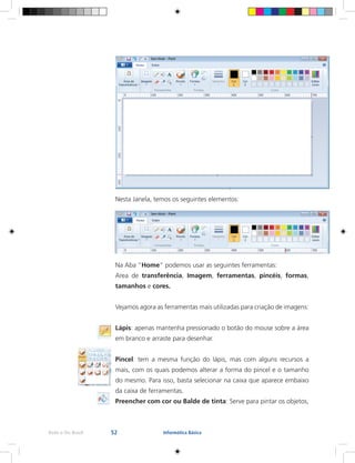 52Rede e-Tec Brasil Informática Básica
Nesta Janela, temos os seguintes elementos:
Na Aba “Home” podemos usar as seguintes ferramentas:
Area de transferência, Imagem, ferramentas, pincéis, formas,
tamanhos e cores.
Vejamos agora as ferramentas mais utilizadas para criação de imagens:
Lápis: apenas mantenha pressionado o botão do mouse sobre a área
em branco e arraste para desenhar.
Pincel: tem a mesma função do lápis, mas com alguns recursos a
mais, com os quais podemos alterar a forma do pincel e o tamanho
do mesmo. Para isso, basta selecionar na caixa que aparece embaixo
da caixa de ferramentas.
Preencher com cor ou Balde de tinta: Serve para pintar os objetos,
 