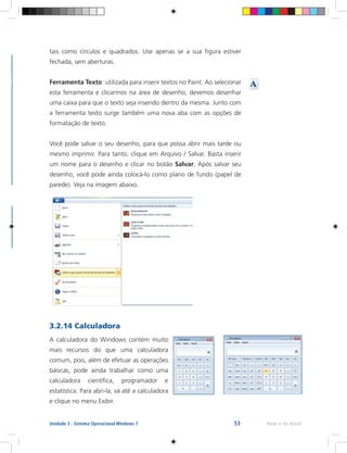 53 Rede e-Tec BrasilUnidade 3 - Sistema Operacional Windows 7
tais como círculos e quadrados. Use apenas se a sua figura estiver
fechada, sem aberturas.
Ferramenta Texto: utilizada para inserir textos no Paint. Ao selecionar
esta ferramenta e clicarmos na área de desenho, devemos desenhar
uma caixa para que o texto seja inserido dentro da mesma. Junto com
a ferramenta texto surge também uma nova aba com as opções de
formatação de texto.
Você pode salvar o seu desenho, para que possa abrir mais tarde ou
mesmo imprimir. Para tanto, clique em Arquivo / Salvar. Basta inserir
um nome para o desenho e clicar no botão Salvar. Após salvar seu
desenho, você pode ainda colocá-lo como plano de fundo (papel de
parede). Veja na imagem abaixo.
3.2.14 Calculadora
A calculadora do Windows contém muito
mais recursos do que uma calculadora
comum, pois, além de efetuar as operações
básicas, pode ainda trabalhar como uma
calculadora científica, programador e
estatística. Para abri-la, vá até a calculadora
e clique no menu Exibir.
 