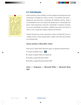 58Rede e-Tec Brasil Informática Básica
4.1 Introdução
Você conhecerá, nesta unidade, uma das categorias de programas mais
conhecidas e utilizadas em todo o mundo: a dos editores de textos –
programas que estimulam a produção de trabalhos escritos, dada a
sua facilidade de uso e sua riqueza de opções para a manipulação dos
textos. Estes programas costumam surpreender as pessoas iniciantes
no uso do computador ao produzir trabalhos que antes eram feitos à
mão ou com a ajuda das antigas máquinas de escrever.
O editor de texto que você irá aprender a utilizar é o Word XP. Como na
unidade anterior, serão apresentadas imagens das telas para facilitar
sua compreensão.
Vamos conhecer o Word 2007, então?
Para iniciar o Word 2007 devemos seguir os devidos procedimentos:
1. Clique no botão iniciar.
2. Clique na opção Todos os Programas.
3. Escolha a pasta Microsoft Office.
4. Escolha a opção Microsoft Word 2007.
Iniciar >> Programas >> Microsoft Office >> Microsoft Word
2007
Caso você se interesse,
esse editor	de texto faz
parte de um pacote
de outros programas
chamado Microsoft Office,
que além do Word, possui
outros programas de
grande utilidade (Excel,
Power Point, Access e
outros) para nossa vida. Se
você aceitar o desafio, que
tal pesquisar sobre eles?
 