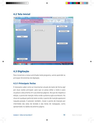 59 Rede e-Tec BrasilUnidade 4 - Editor de Texto Word 7
4.2 Tela Inicial
4.3 Digitação
Para iniciarmos a nossa caminhada neste programa, vamos aprender as
principais ferramentas de digitação.
4.3.1 Principais Teclas
É necessário saber como se movimentar através do texto de forma ágil
por duas razões principais: para que se possa editar o texto e para
visualizar o documento em suas diversas páginas. No que diz respeito à
edição, o ponto de inserção indica onde a próxima ação acontecerá. Ao
clicar em qualquer parte do texto na tela, o ponto de inserção aparecerá
naquela posição. É possível, também, mover o ponto de inserção por
intermédio das setas do teclado e das teclas de navegação, como
apresentado na tabela da próxima página.
Área de Trabalho
Barra de Status
Réguas
Barra de Menus Barra de Formatação
Barra de Títulos
Barra de Rolagem
Maximizar, minimizar e fechar
 