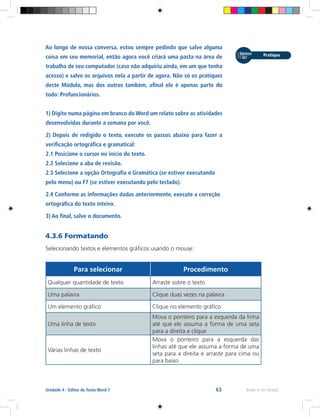 63 Rede e-Tec BrasilUnidade 4 - Editor de Texto Word 7
Ao longo de nossa conversa, estou sempre pedindo que salve alguma
coisa em seu memorial, então agora você criará uma pasta na área de
trabalho de seu computador (caso não adquiriu ainda, em um que tenha
acesso) e salve os arquivos nela a partir de agora. Não só os pratiques
deste Módulo, mas dos outros também, afinal ele é apenas parte do
todo: Profuncionários.
1) Digite numa página em branco do Word um relato sobre as atividades
desenvolvidas durante a semana por você.
2) Depois de redigido o texto, execute os passos abaixo para fazer a
verificação ortográfica e gramatical:
2.1 Posicione o cursor no início do texto.
2.2 Selecione a aba de revisão.
2.3 Selecione a opção Ortografia e Gramática (se estiver executando
pelo menu) ou F7 (se estiver executando pelo teclado).
2.4 Conforme as informações dadas anteriormente, execute a correção
ortográfica do texto inteiro.
3) Ao final, salve o documento.
4.3.6 Formatando
Selecionando textos e elementos gráficos usando o mouse:
Para selecionar Procedimento
Qualquer quantidade de texto Arraste sobre o texto
Uma palavra Clique duas vezes na palavra
Um elemento gráfico Clique no elemento gráfico
Uma linha de texto
Mova o ponteiro para a esquerda da linha
até que ele assuma a forma de uma seta
para a direita e clique
Várias linhas de texto
Mova o ponteiro para a esquerda das
linhas até que ele assuma a forma de uma
seta para a direita e arraste para cima ou
para baixo
 