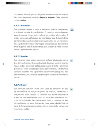 65 Rede e-Tec BrasilUnidade 4 - Editor de Texto Word 7
documento, a fim de agilizar a edição de um determinado documento.
Para tanto, existem os comandos Recortar, Copiar e Colar presentes
no menu Editar.
4.3.7.1 Recortar
Esse comando remove o texto e elementos gráficos selecionados
e os insere na área de transferência. O comando estará disponível
somente quando houver texto e elementos gráficos selecionados. O
texto e elementos gráficos que são inseridos na área de transferência
permanecerão naquele local até serem substituídos por um novo item.
Para rapidamente remover informações selecionadas do documento e
enviá-las para a área de transferência, clica-se sobre o botão Recortar
na barra de ferramentas padrão.
4.3.7.2 Copiar
Esse comando copia texto e elementos gráficos selecionados para a
área de transferência. O comando estará disponível somente quando
houver texto e elementos gráficos selecionados. O texto e elementos
gráficos que forem copiados para a área de transferência substituirão o
conteúdo existente. Para rapidamente copiar informações para a área
de transferência, clica-se sobre o botão Copiar na barra de ferramentas
padrão
4.3.7.3 Colar
Esse comEsse comando insere uma cópia do conteúdo da área
de transferência na posição do ponto de inserção, substituindo a
seleção pelo texto copiado. O comando não estará disponível se
a área de transferênciaestiver vazia ou se o texto selecionado não
puder ser substituído. Para rapidamente inserir o conteúdo da área
de transferência no ponto de inserção, clique sobre o botão Colar na
barra de ferramentas padrão clique sobre o botão Colar na barra de
ferramentas padrão.
 