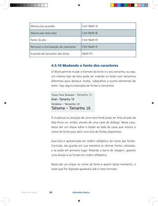 68Rede e-Tec Brasil Informática Básica
4.3.10 Mudando a fonte dos caracteres
O Word permite mudar o formato da fonte e o seu tamanho, ou seja,
um mesmo tipo de letra pode ser inserido no texto com tamanhos
diferentes para destacar títulos, cabeçalhos e outros elementos do
texto. Veja alguns exemplos de fontes e tamanhos:
Times New Romam - Tamanho 12
Arial - Tamanho 14
Verdana – Tamanho 10
Tahoma – Tamanho 16
A mudança ou ativação de uma nova fonte pode ser feita através da
Aba Início ou, então, através de uma caixa de diálogo. Nesse caso,
basta dar um clique sobre o botão ao lado da caixa que mostra o
nome da fonte para abrir uma lista de fontes disponíveis.
Essa lista é apresentada em ordem alfabética do nome das fontes.
Contudo, ela guarda em sua memória as últimas fontes utilizadas,
e as exibe em primeiro lugar. Rolando a barra de rolagem, aparece
uma divisão e as fontes em ordem alfabética.
Basta dar um clique no nome da fonte e apartir desse momento, o
texto que for digitado aparecerá sob o novo formato.
Maiúsculas grandes Ctrl+Shift+A
Maiúsculas reduzidas Ctrl+Shift+K
Texto Oculto Ctrl+Shift+O
Remover a formatação de caracteres Ctrl+Shift+Z
Inversão do tamanho das letras Shift+F3
 
