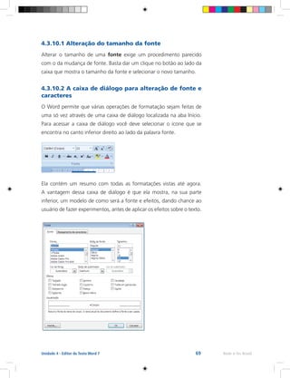 69 Rede e-Tec BrasilUnidade 4 - Editor de Texto Word 7
4.3.10.1 Alteração do tamanho da fonte
Alterar o tamanho de uma fonte exige um procedimento parecido
com o da mudança de fonte. Basta dar um clique no botão ao lado da
caixa que mostra o tamanho da fonte e selecionar o novo tamanho.
4.3.10.2 A caixa de diálogo para alteração de fonte e
caracteres
O Word permite que várias operações de formatação sejam feitas de
uma só vez através de uma caixa de diálogo localizada na aba Início.
Para acessar a caixa de diálogo você deve selecionar o ícone que se
encontra no canto inferior direito ao lado da palavra fonte.
Ela contém um resumo com todas as formatações vistas até agora.
A vantagem dessa caixa de diálogo é que ela mostra, na sua parte
inferior, um modelo de como será a fonte e efeitos, dando chance ao
usuário de fazer experimentos, antes de aplicar os efeitos sobre o texto.
 