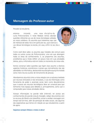Prezado (a) estudante,
estamos	 iniciando	 uma	 nova	 disciplina do	
curso Profuncionário. E neste Módulo iremos abordar
questões referentes ao uso de novas tecnologias voltadas
ao nosso cotidiano. Os assuntos que trataremos aqui são
de interesse de todos nós e em particular seu, que vivencia o
uso dessas tecnologias na escola, em casa, enfim no seu dia a
dia.
Como você deve saber, os assuntos aqui tratados são comuns para
todos os outros cursos do Profuncionário, uma vez que abrangem
todas as áreas do conhecimento. E, ao propormos tais assuntos,
acreditamos que o farão refletir um pouco mais em suas atividades
diárias, pois a informática está em todos os momentos de nossa vida.
Iremos conversar sobre questões que ligam esse assunto a diversos
aspectos históricos, econômicos e sociais que normalmente não são
abordados na informática, destacando essa disciplina que já foi tratada
como mero recurso auxiliar de treinamento de pessoas.
Abordaremos assuntos como a nossa relação com a natureza mediada
por recursos renováveis e não renováveis, o uso da informação como
ferramenta de poder e ascensão social, bem como descobriremos
que o acesso aos recursos tecnológicos deve ser universal para que
tenhamos mais espaço para debates e, principalmente, como usar o
computador para nossas atividades diárias.
Acessar informações na grande rede (internet), ter acesso aos
conhecimentos do grande oráculo (Google), redigir documentos com
os recursos do Word e do Libreoffice, enviar e receber mensagens em
tempo real (on-line), além de participar de redes sociais, são algumas
das expectativas que temos em relação ao que estudaremos a partir
de agora.
Sejamos sempre felizes e mãos à obra!
Mensagem do Professor-autor
 