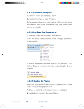 70Rede e-Tec Brasil Informática Básica
4.3.10.3 Formatar Parágrafo
1. Selecione o texto que você deseja alterar.
2. Na aba Início, clique na seção Parágrafo.
3. Na caixa de diálogo, você poderá alterar o Alinhamento, Recuo,
Espaçamento entre outras formatações que você poderá testar
durante as atividades
4.3.11 Bordas e Sombreamento
1. Selecione o texto que você deseja inserir a borda.
2. Na aba Início, seção parágrafo, clique na opção conforme a
imagem abaixo.
3.Pode ser selecionada uma borda específica ou, utilizando a caixa
diálogo Bordas e Sombreamento, fazer várias alterações de uma
única vez.
4.3.12 Quebra de Página
Para forçar uma quebra de página em um local específico, você pode
inserir uma quebra de página manual:
1. Clique no local onde você deseja iniciar uma nova página.
2. Na Aba Inserir, clique em Quebra de Página.
 