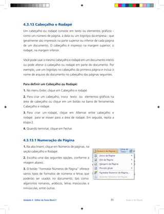 71 Rede e-Tec BrasilUnidade 4 - Editor de Texto Word 7
4.3.13 Cabeçalho e Rodapé
Um cabeçalho ou rodapé consiste em texto ou elementos gráficos -
como um número de página, a data ou um logotipo da empresa - que
geralmente são impressos na parte superior ou inferior de cada página
de um documento. O cabeçalho é impresso na margem superior; o
rodapé, na margem inferior.
Você pode usar o mesmo cabeçalho e rodapé em um documento inteiro
ou pode alterar o cabeçalho ou rodapé em parte do documento. Por
exemplo, use um logotipo no cabeçalho da primeira página e inclua o
nome de arquivo do documento no cabeçalho das páginas seguintes.
Para definir um Cabeçalho ou Rodapé:
1. No menu Exibir, clique em Cabeçalho e rodapé.
2. Para criar um cabeçalho, insira texto ou elementos gráficos na
área de cabeçalho ou clique em um botão na barra de ferramentas
Cabeçalho e rodapé.
3. Para criar um rodapé, clique em Alternar entre cabeçalho e
rodapé para se mover para a área de rodapé. Em seguida, repita a
etapa 2.
4. Quando terminar, clique em Fechar.
4.3.13.1 Numeração de Página
1. Na aba Inserir, clique em Números de páginas, na
seção cabeçalho e Rodapé.
2. Escolha uma das seguintes opções, conforme a
imagem abaixo.
3. O botão “Formatar Números de Página” oferece
vários tipos de formatos de números e letras que
poderão ser usados no documento, tais como:
algarismos romanos, arábicos, letras maiúsculas e
minúsculas, entre outras.
 