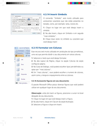 72Rede e-Tec Brasil Informática Básica
4.3.14 Inserir Símbolo
O comando “Símbolo” será muito utilizado para
acrescentar caracteres que não estão presentes no
teclado, como, por exemplo: setas, ícones etc.
1. Clique no lugar em que você deseja inserir o
símbolo.
2. Na aba Inserir, clique em Símbolo e em seguida
“mais símbolos”.
3. Clique duas vezes no símbolo ou caractere que
você deseja inserir
4.3.15 Formatar em Colunas
Esse recurso será muito utilizado em produções do tipo jornalísticas,
uma vez que permite dividir o seu documento em várias colunas.
1. Selecione o texto que você deseja formatar.
2. Na aba Layout da Página, clique na opção Colunas da seção
configurar página.
3. Na Caixa de Diálogo, você poderá escolher tipos pré-definidos ou
optar por “mais colunas”.
4. Em “mais colunas”, voce poderá escolher o numero de colunas,
assim como, a largura e espaçamento entre as colunas.
4.3.16 Acrescente figuras em seu documento
O pacote Microsoft Office possui diversas figuras que você poderá
utilizar em qualquer lugar do seu documento.
Observação: antes de inserir as figuras, posicione o cursor no local
desejado do seu documento.
1. Clique no lugar em que você deseja inserir a Figura.
2. Na aba Inserir, clique em Clip-art da seção Ilustração.
3. Selecione a Figura e clique em Inserir.
 