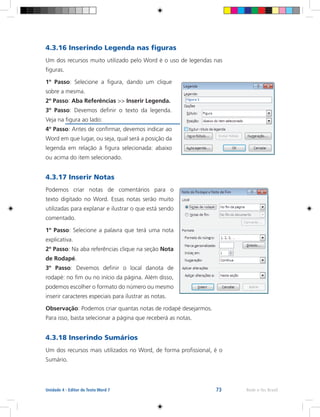 73 Rede e-Tec BrasilUnidade 4 - Editor de Texto Word 7
4.3.16 Inserindo Legenda nas figuras
Um dos recursos muito utilizado pelo Word é o uso de legendas nas
figuras.
1º Passo: Selecione a figura, dando um clique
sobre a mesma.
2º Passo: Aba Referências >> Inserir Legenda.
3º Passo: Devemos definir o texto da legenda.
Veja na figura ao lado:
4º Passo: Antes de confirmar, devemos indicar ao
Word em que lugar, ou seja, qual será a posição da
legenda em relação à figura selecionada: abaixo
ou acima do item selecionado.
4.3.17 Inserir Notas
Podemos criar notas de comentários para o
texto digitado no Word. Essas notas serão muito
utilizadas para explanar e ilustrar o que está sendo
comentado.
1º Passo: Selecione a palavra que terá uma nota
explicativa.
2º Passo: Na aba referências clique na seção Nota
de Rodapé.
3º Passo: Devemos definir o local danota de
rodapé: no fim ou no início da página. Além disso,
podemos escolher o formato do número ou mesmo
inserir caracteres especiais para ilustrar as notas.
Observação: Podemos criar quantas notas de rodapé desejarmos.
Para isso, basta selecionar a página que receberá as notas.
4.3.18 Inserindo Sumários
Um dos recursos mais utilizados no Word, de forma profissional, é o
Sumário.
 