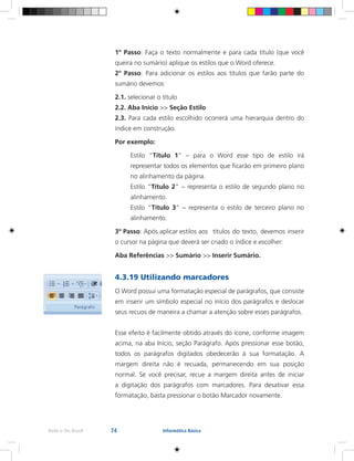 74Rede e-Tec Brasil Informática Básica
1º Passo: Faça o texto normalmente e para cada título (que você
queira no sumário) aplique os estilos que o Word oferece.
2º Passo: Para adicionar os estilos aos títulos que farão parte do
sumário devemos:
2.1. selecionar o título
2.2. Aba Início >> Seção Estilo
2.3. Para cada estilo escolhido ocorrerá uma hierarquia dentro do
índice em construção.
Por exemplo:
Estilo “Título 1” – para o Word esse tipo de estilo irá
representar todos os elementos que ficarão em primeiro plano
no alinhamento da página.
Estilo “Título 2” – representa o estilo de segundo plano no
alinhamento.
Estilo “Título 3” – representa o estilo de terceiro plano no
alinhamento.
3º Passo: Após aplicar estilos aos	 títulos	do texto, devemos inserir
o cursor na página que deverá ser criado o índice e escolher:
Aba Referências >> Sumário >> Inserir Sumário.
4.3.19 Utilizando marcadores
O Word possui uma formatação especial de parágrafos, que consiste
em inserir um símbolo especial no início dos parágrafos e deslocar
seus recuos de maneira a chamar a atenção sobre esses parágrafos.
Esse efeito é facilmente obtido através do ícone, conforme imagem
acima, na aba Início, seção Parágrafo. Após pressionar esse botão,
todos os parágrafos digitados obedecerão à sua formatação. A
margem direita não é recuada, permanecendo em sua posição
normal. Se você precisar, recue a margem direita antes de iniciar
a digitação dos parágrafos com marcadores. Para desativar essa
formatação, basta pressionar o botão Marcador novamente.
 