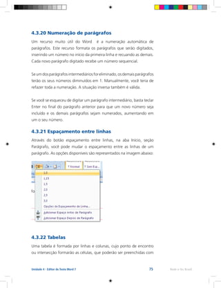75 Rede e-Tec BrasilUnidade 4 - Editor de Texto Word 7
4.3.20 Numeração de parágrafos
Um recurso muito útil do Word é a numeração automática de
parágrafos. Este recurso formata os parágrafos que serão digitados,
inserindo um número no início da primeira linha e recuando as demais.
Cada novo parágrafo digitado recebe um número sequencial.
Seumdosparágrafosintermediáriosforeliminado,osdemaisparágrafos
terão os seus números diminuídos em 1. Manualmente, você teria de
refazer toda a numeração. A situação inversa também é válida.
Se você se esqueceu de digitar um parágrafo intermediário, basta teclar
Enter no final do parágrafo anterior para que um novo número seja
incluído e os demais parágrafos sejam numerados, aumentando em
um o seu número.
4.3.21 Espaçamento entre linhas
Através do botão espaçamento entre linhas, na aba Início, seção
Parágrafo, você pode mudar o espaçamento entre as linhas de um
parágrafo. As opções disponíveis são representados na imagem abaixo:
4.3.22 Tabelas
Uma tabela é formada por linhas e colunas, cujo ponto de encontro
ou intersecção formarão as células, que poderão ser preenchidas com
 