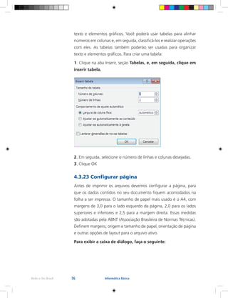 76Rede e-Tec Brasil Informática Básica
texto e elementos gráficos. Você poderá usar tabelas para alinhar
números em colunas e, em seguida, classificá-los e realizar operações
com eles. As tabelas também poderão ser usadas para organizar
texto e elementos gráficos. Para criar uma tabela:
1. Clique na aba Inserir, seção Tabelas, e, em seguida, clique em
inserir tabela.
2. Em seguida, selecione o número de linhas e colunas desejadas.
3. Clique OK
4.3.23 Configurar página
Antes de imprimir os arquivos devemos configurar a página, para
que os dados contidos no seu documento fiquem acomodados na
folha a ser impressa. O tamanho de papel mais usado é o A4, com
margens de 3,0 para o lado esquerdo da página, 2,0 para os lados
superiores e inferiores e 2,5 para a margem direita. Essas medidas
são adotadas pela ABNT (Associação Brasileira de Normas Técnicas).
Definem margens, origem e tamanho de papel, orientação de página
e outras opções de layout para o arquivo ativo.
Para exibir a caixa de diálogo, faça o seguinte:
 