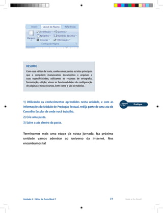 77 Rede e-Tec BrasilUnidade 4 - Editor de Texto Word 7
RESUMO
Com esse editor de texto, conhecemos juntos as telas principais
que o compõem; manuseamos documentos e arquivos e
suas especificidades; utilizamos os recursos de ortografia,
formatação, edição; vimos as funcionalidades de configuração
de páginas e seus recursos, bem como o uso de tabelas.
1) Utilizando os conhecimentos aprendidos nesta unidade, e com as
informações do Módulo de Produção Textual, redija parte de uma ata do
Conselho Escolar de onde você trabalha.
2) Crie uma pasta.
3) Salve a ata dentro da pasta.
Terminamos mais uma etapa da nossa jornada. Na próxima
unidade vamos adentrar ao universo da internet. Nos
encontramos lá!
 