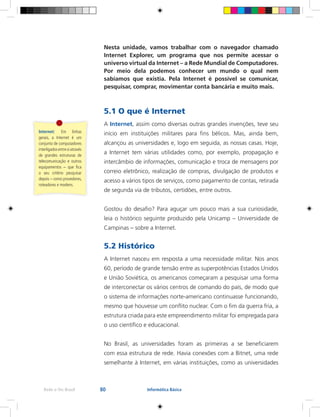 80Rede e-Tec Brasil Informática Básica
Nesta unidade, vamos trabalhar com o navegador chamado
Internet Explorer, um programa que nos permite acessar o
universo virtual da Internet – a Rede Mundial de Computadores.
Por meio dela podemos conhecer um mundo o qual nem
sabíamos que existia. Pela Internet é possível se comunicar,
pesquisar, comprar, movimentar conta bancária e muito mais.
5.1 O que é Internet
A Internet, assim como diversas outras grandes invenções, teve seu
início em instituições militares para fins bélicos. Mas, ainda bem,
alcançou as universidades e, logo em seguida, as nossas casas. Hoje,
a Internet tem várias utilidades como, por exemplo, propagação e
intercâmbio de informações, comunicação e troca de mensagens por
correio eletrônico, realização de compras, divulgação de produtos e
acesso a vários tipos de serviços, como pagamento de contas, retirada
de segunda via de tributos, certidões, entre outros.
Gostou do desafio? Para aguçar um pouco mais a sua curiosidade,
leia o histórico seguinte produzido pela Unicamp – Universidade de
Campinas – sobre a Internet.
5.2 Histórico
A Internet nasceu em resposta a uma necessidade militar. Nos anos
60, período de grande tensão entre as superpotências Estados Unidos
e União Soviética, os americanos começaram a pesquisar uma forma
de interconectar os vários centros de comando do país, de modo que
o sistema de informações norte-americano continuasse funcionando,
mesmo que houvesse um conflito nuclear. Com o fim da guerra fria, a
estrutura criada para este empreendimento militar foi empregada para
o uso científico e educacional.
No Brasil, as universidades foram as primeiras a se beneficiarem
com essa estrutura de rede. Havia conexões com a Bitnet, uma rede
semelhante à Internet, em várias instituições, como as universidades
Internet: Em linhas
gerais, a Internet é um
conjunto de computadores
interligadosentresiatravés
de grandes estruturas de
telecomunicação e outros
equipamentos – que fica
a seu critério pesquisar
depois – como provedores,
roteadores e modens.
 