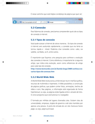 82Rede e-Tec Brasil Informática Básica
É nesse cantinho que você digita o endereço da página que quer ver:
5.3 Conexão
Para falarmos de conexão, precisamos compreender quais são os tipos
de conexão à internet.
5.3.1 Tipos de conexão
Você pode acessar a Internet de várias maneiras. Os tipos de conexão
à internet vem evoluindo rapidamente, a conexão que era lenta se
tornou rápida e móvel. Podemos citar conexões como: cabo, via
satélite, via Rádio, wi-fi, entre outros.
É importante que façamos uma pesquisa para conhecer a evolução
das conexões à internet. Como referência, é importante ler o seguinte
artigo, que indica esta evolução, assim como referencias de artigo
para cada tipo de conexão.
http://www.tecmundo.com.br/banda-larga/3489-conheca-os-
varios-tipos-de-conexao.htm
5.3.2 World Wide Web
A World Wide Web revolucionou a Internet por reunir interface gráfica,
recursos de multimídia e hipertexto. A Web possibilitou a construção
de páginas gráficas, que podem conter fotos, animações, trechos de
vídeo e sons. Nas páginas, a informação está organizada de forma
hipertextual, ou seja, as páginas estão ligadas entre si através de links.
O único programa que você precisa é o navegador.
É formada por milhões de lugares chamados sites. Existem sites de
universidades, empresas, órgãos do governo e até sites mantidos por
apenas uma pessoa. A porta de entrada de um site chama-se home
page, ou seja, página principal.
 