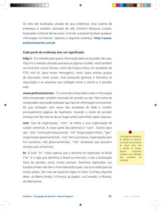 83 Rede e-Tec BrasilUnidade 5 - Navegador de Internet - Internet Explorer
Os sites são localizados através de seus endereços. Esse sistema de
endereços é também chamado de URL (Uniform Resource Locator,
localizador uniforme de recursos). Com ele, é possível localizar qualquer
informação na Internet. Vejamos o seguinte endereço: http://www.
profuncionarios.com.br
Cada parte do endereço tem um significado:
http:// - É o método pelo qual a informação deve ser buscada. No caso,
http:// é o método utilizado para buscar páginas na Web. Você também
vai encontrar outras formas, como ftp:// (para entrar em servidores de
FTP), mail to: (para enviar mensagens), news: (para acessar grupos
de discussão), entre outros. Esse protocolo gerencia e formaliza as
requisições e as respostas que trafegam entre o cliente e o servidor
web.
www.profuncionarios – É o nome do computador onde a informação
está armazenada, também chamado de servidor ou site. Pelo nome do
computador você pode antecipar que tipo de informação irá encontrar.
Os que começam com www são servidores de Web e contêm
principalmente páginas de hipertexto. Quando o nome do servidor
começa com ftp trata-se de um lugar onde é permitido copiar arquivos.
com: Tipo de organização, “com” se refere a uma organização de
caráter comercial. A maior parte dos domínios é “com”. Outros tipos
são: “edu” (instituição educacional), “mil” (organização militar), “gov”
(organização governamental), “org” (em sua maioria, organizações sem
fins lucrativos, não governamentais), “net” (empresas que proveem
serviços para a Internet).
br: O final “br” indica apenas que o domínio foi registrado no Brasil
(“br” é a sigla que identifica o Brasil na Internet), e não a localização
física do servidor, como muitos pensam. Domínios registrados nos
Estados Unidos não têm o final indicando o país; isso só é valido para os
outros países. São mais de duzentas siglas no total. Conheça algumas
delas: uk (Reino Unido), fr (França), jp (Japão), ca (Canadá), ru (Rússia),
de (Alemanha).
Como algumas operadoras
de telefonia já oferecem
os serviços dos provedores
de acesso junto com
a conexão de internet,
algumas companhias
mudaram suas atividades
para provedores de
conteúdos.
 