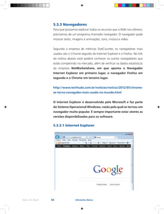 84Rede e-Tec Brasil Informática Básica
5.3.3 Navegadores
Para que possamos explorar todos os recursos que a Web nos oferece,
precisamos de um programa chamado navegador. O navegador pode
mostrar texto, imagens e animações, sons, música e vídeo.
Segundo a empresa de métricas StatCounter, os navegadores mais
usados são o Chrome seguido do Internet Explorer e o Firefox. No link
da notícia abaixo você poderá conhecer os outros navegadores que
estão competindo no mercado, além de verificar os dados estatísticos
da empresa NetMarketshare, em que aponta o Navegador
Internet Explorer em primeiro lugar, o navegador Firefox em
segundo e o Chrome em terceiro lugar.
http://www.techtudo.com.br/noticias/noticia/2012/05/chrome-
se-torna-navegador-mais-usado-no-mundo.html
O Internet Explorer é desenvolvido pela Microsoft e faz parte
do Sistema Operacional Windows, razão pela qual se tornou um
navegador muito popular. É sempre importante estar atento as
versões disponibilizadas para os software.
5.3.3.1 Internet Explorer
 