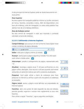 85 Rede e-Tec BrasilUnidade 5 - Navegador de Internet - Internet Explorer
A tela principal do Internet Explorer pode ser divida basicamente em
duas partes:
Área Superior
Na área superior do navegador podemos mostrar ou ocultar uma barra
de menus, favoritos, comandos e status. Além de disponibilizar uma
barra de endereço, setas de navegação e as abas onde poderão ficar
abertas mais de um endereço eletrônico.
Área de Exibição central
Na área central do navegador é onde será mostrado o conteúdo
solicitado na barra de endereço.
5.3.3.1.1 Utilizando o Interner Explorer
Campo Endereço: para acessar um site na Internet, basta digitar nesse
campo o endereço da página desejada.
Voltar: volta para a página anterior já visitada.
Avançar: avança para a página seguinte já visitada. Fica ativo após
você utilizar o botão voltar.
Interromper: cancela o carregamento da página, representado pelo
“X“.
Atualizar: recarrega a página atual. É útil para verificarmos se uma
página sofreu alterações. Esse recurso é útil para quando você estiver
acessando um portal de notícias que sofre constantes atualizações.
Pesquisar: Você pode utilizar a barra de endereços para fazer
pesquisas na internet ou verificar a partir de uma palavra os endereços
já acessados.
Página inicial: acessa a página inicial definida nas propriedades do
Internet Explorer.
Favoritos: abre uma janela do lado esquerdo da área de exibição,
permite guardar, organizar e acessar mais rapidamente os seus sites
favoritos.
Para utilizar a opção “Favoritos”, siga as seguintes orientações:
 