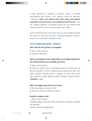 86Rede e-Tec Brasil Informática Básica
1. Para adicionar um endereço a favoritos, clique no símbolo
representado pela estrela e, em seguida, clique em adicionar
a favoritos. Após, será aberta uma caixa onde você poderá
especificar um nome para o seu endereço favorito e em “criar
em” poderá adicionar o endereço dentro de uma determinada
pasta já existente ou em uma nova pasta a ser criada.
Outra maneira de fazer isso é clicar uma vez com o botão esquerdo
do mouse no ícone que antecede o endereço da página, segurar,
arrastar até a pasta/local desejado e soltar.
5.3.3.1.2 Barra de menus – Arquivo
Abrir mais de uma janela no navegador:
1. Abra o menu Arquivo.
2. Clique em Nova guia.
Salvar uma página no seu computador ou em algum dispositivo
de armazenamento, por exemplo, pen drive:
1. Abra o menu Arquivo.
2. Clique em Salvar como. O navegador abrirá uma janela que lhe
permitirá escolher o nome e a pasta aonde o arquivo será salvo. Para
salvar a página completa (texto + imagens), no item Salvar como
tipo: selecione a opção Página da Web, completa. Tecla de atalho:
<Control> + <S>.
Abrir uma página que está em seu micro
1. No menu Arquivo, clique em Abrir.
2. Clique em Procurar e escolha o arquivo.
Imprimir a página atual
1. Abra o menu Arquivo.
Configurar página: abre uma janela que permite configurar as opções
de impressão.
Imprimir: imprime a página atual.
 