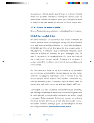 88Rede e-Tec Brasil Informática Básica
das páginas no Histórico, escolha quanto tempo os endereços visitados
devem ficar guardados no histórico. Para limpar o histórico, clique no
botão Limpar Histórico (se você não quiser que outras pessoas vejam
os endereços que você acessou ultimamente, pode usar esse recurso).
5.3.3.1.5 Barra de menus – Ajuda
O menu Ajuda esclarece dúvidas sobre a utilização do Internet Explorer.
5.3.3.2 Correio eletrônico
O Correio Eletrônico é um dos serviços mais antigos e utilizados da
Internet. Além de enviar suas mensagens em segundos ao destinatário
(que pode estar no edifício vizinho ou do outro lado do planeta),
ele também permite o envio de arquivos de sons, imagens, vídeo e
até programas. A vantagem é que o destinatário não precisa estar
conectado à Internet no momento em que a mensagem chega. O
texto fica armazenado em uma espécie de caixa postal eletrônica até
que o usuário entre de novo na rede. Depois de ler a mensagem, é
possível respondê-la imediatamente, imprimi-la ou enviar cópias para
outras pessoas.
Um fato interessante é que, se por algum motivo a sua mensagem
não for entregue ao destinatário, ela retorna para a sua caixa postal,
contendo, no cabeçalho, informações sobre os motivos de ela não
ter sido entregue. Devido ao baixo custo, rapidez e facilidade de uso,
o correio eletrônico já está ocupando o lugar de alguns meios de
comunicação tradicionais como o fax, a carta e a ligação telefônica.
A mensagem vai para o servidor de correio eletrônico do remetente,
que a envia para o servidor do destinatário. Utilizando um gerenciador
de correio eletrônico, o destinatário conecta-se ao seu servidor e pega
a mensagem. Todos os usuários deste serviço possuem um endereço
eletrônico, também denominado e-mail. Esta identificação é única.
Não podem existir dois endereços iguais. De um modo geral, o e-mail
tem o seguinte formato: seunome@provedor.com.br.
 