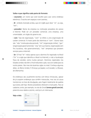 89 Rede e-Tec BrasilUnidade 5 - Navegador de Internet - Internet Explorer
Saiba o que significa cada parte do formato:
- seunome: um nome que você escolhe para usar como endereço
eletrônico. É escrito sem espaços e sem acentos;
- @ : símbolo chamado arroba, que em inglês quer dizer “at”, ou seja,
“em”;
- provedor: Nome da empresa ou instituição provedora de acesso
à Internet. Pode ser um provedor comercial, uma empresa, uma
universidade, um órgão do governo etc.
- com: Tipo de organização, “com” se refere a uma organização de
caráter comercial. A maior parte dos domínios é “com”. Outros tipos
são: “edu” (instituição educacional), “mil” (organização militar), “gov”
(organização governamental), “org” (em sua maioria, organizações sem
fins lucrativos, não governamentais), “net” (empresas que proveem
serviços para a Internet).
- br: O final “br” indica apenas que o domínio foi registrado no Brasil
(“br” é a sigla que identifica o Brasil na Internet), e não a localização
física do servidor, como muitos pensam. Domínios registrados nos
Estados Unidos não têm o final indicando o país; isso só é valido para os
outros países. São mais de duzentas siglas no total. Conheça algumas
delas: uk (Reino Unido), fr (França), jp (Japão), ca (Canadá), ru (Rússia),
de (Alemanha).
Os endereços são usualmente escritos com letras minúsculas, apesar
de já surgirem endereços que contêm maiúsculas, mas isso só causa
transtornos na hora de divulgação, pois fogem totalmente do padrão
que existiu até hoje. Muitos provedores oferecem e-mail grátis. Para se
cadastrar, entre, por exemplo, no site do Gmail (www.gmail.com.br),
preencha seus dados e pronto, você já é um internauta:
Veja a tela:
 