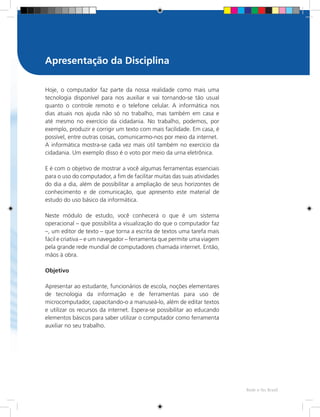 Rede e-Tec Brasil
Hoje, o computador faz parte da nossa realidade como mais uma
tecnologia disponível para nos auxiliar e vai tornando-se tão usual
quanto o controle remoto e o telefone celular. A informática nos
dias atuais nos ajuda não só no trabalho, mas também em casa e
até mesmo no exercício da cidadania. No trabalho, podemos, por
exemplo, produzir e corrigir um texto com mais facilidade. Em casa, é
possível, entre outras coisas, comunicarmo-nos por meio da internet.
A informática mostra-se cada vez mais útil também no exercício da
cidadania. Um exemplo disso é o voto por meio da urna eletrônica.
E é com o objetivo de mostrar a você algumas ferramentas essenciais
para o uso do computador, a fim de facilitar muitas das suas atividades
do dia a dia, além de possibilitar a ampliação de seus horizontes de
conhecimento e de comunicação, que apresento este material de
estudo do uso básico da informática.
Neste módulo de estudo, você conhecerá o que é um sistema
operacional – que possibilita a visualização do que o computador faz
–, um editor de texto – que torna a escrita de textos uma tarefa mais
fácil e criativa – e um navegador – ferramenta que permite uma viagem
pela grande rede mundial de computadores chamada internet. Então,
mãos à obra.
Objetivo
Apresentar ao estudante, funcionários de escola, noções elementares
de tecnologia da informação e de ferramentas para uso de
microcomputador, capacitando-o a manuseá-lo, além de editar textos
e utilizar os recursos da internet. Espera-se possibilitar ao educando
elementos básicos para saber utilizar o computador como ferramenta
auxiliar no seu trabalho.
Apresentação da Disciplina
 