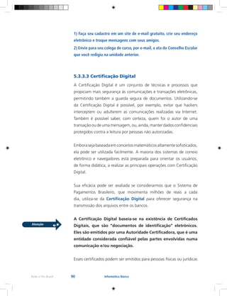 90Rede e-Tec Brasil Informática Básica
1) Faça seu cadastro em um site de e-mail gratuito, crie seu endereço
eletrônico e troque mensagens com seus amigos.
2) Envie para seu colega de curso, por e-mail, a ata do Conselho Escolar
que você redigiu na unidade anterior.
5.3.3.3 Certificação Digital
A Certificação Digital é um conjunto de técnicas e processos que
propiciam mais segurança às comunicações e transações eletrônicas,
permitindo também a guarda segura de documentos. Utilizando-se
da Certificação Digital é possível, por exemplo, evitar que hackers
interceptem ou adulterem as comunicações realizadas via Internet.
Também é possível saber, com certeza, quem foi o autor de uma
transação ou de uma mensagem, ou, ainda, manter dados confidenciais
protegidos contra a leitura por pessoas não autorizadas.
Emborasejabaseadaemconceitosmatemáticosaltamentesofisticados,
ela pode ser utilizada facilmente. A maioria dos sistemas de correio
eletrônico e navegadores está preparada para orientar os usuários,
de forma didática, a realizar as principais operações com Certificação
Digital.
Sua eficácia pode ser avaliada se considerarmos que o Sistema de
Pagamentos Brasileiro, que movimenta milhões de reais a cada
dia, utiliza-se da Certificação Digital para oferecer segurança na
transmissão dos arquivos entre os bancos.
A Certificação Digital baseia-se na existência de Certificados
Digitais, que são “documentos de identificação” eletrônicos.
Eles são emitidos por uma Autoridade Certificadora, que é uma
entidade considerada confiável pelas partes envolvidas numa
comunicação e/ou negociação.
Esses certificados podem ser emitidos para pessoas físicas ou jurídicas
 