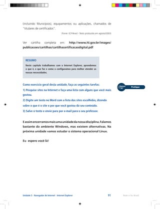 91 Rede e-Tec BrasilUnidade 5 - Navegador de Internet - Internet Explorer
(incluindo Municípios), equipamentos ou aplicações, chamados de
“titulares de certificados”.
(Fonte: ICP-Brasil - Texto produzido em agosto/2003)
Ver cartilha completa em: http://www.iti.gov.br/images/
publicacoes/cartilhas/cartilhacertificacaodigital.pdf
RESUMO
Neste capítulo trabalhamos com o Internet Explorer, aprendemos
o que é, o que faz e como o configuramos para melhor atender as
nossas necessidades.
Como exercício geral desta unidade, faça as seguintes tarefas:
1) Pesquise sites na Internet e faça uma lista com alguns que você mais
gostou.
2) Digite um texto no Word com a lista dos sites escolhidos, dizendo
sobre o que é o site e por que você gostou do seu conteúdo.
3) Salve o texto e envie para por e-mail para o seu professor.
Eassimencerramosmaisumaunidadedanossadisciplina.Falamos
bastante do ambiente Windows, mas existem alternativas. Na
próxima unidade vamos estudar o sistema operacional Linux.
Eu espero você lá!
 