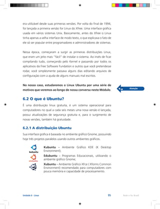 95 Rede e-Tec BrasilUnidade 6 - Linux
era utilizável desde suas primeiras versões. Por volta do final de 1994,
foi lançada a primeira versão for Linux do Xfree. Uma interface gráfica
usada em vários sistemas Unix. Basicamente, antes do Xfree o Linux
tinha apenas a velha interface de modo texto, o que explicava o fato de
ele só ser popular entre programadores e administradores de sistemas.
Nessa época, começaram a surgir as primeiras distribuições Linux,
que eram um jeito mais “fácil” de instalar o sistema. Ao invés de ficar
compilando tudo, começando pelo Kernel e passando por todos os
aplicativos da Free Software Fundation e outros que você pretendesse
rodar, você simplesmente passava alguns dias editando arquivos de
configuração com a ajuda de alguns manuais mal escritos.
No nosso caso, estudaremos o Linux Ubuntu por uma série de
motivos que veremos ao longo de nossa conversa neste Módulo.
6.2 O que é Ubuntu?
É uma distribuição linux gratuita, é um sistema operacional para
computadores no qual a cada seis meses uma nova versão é lançada,
possui atualizações de segurança gratuita e, para o surgimento de
novas versões, também há gratuidade.
6.2.1 A distribuição Ubuntu
Sua interface gráfica é baseada no ambiente gráfico Gnome, possuindo
hoje três projetos paralelos usando outros ambientes gráficos.
Kubuntu – Ambiente Gráfico KDE (K Desktop
Environment);
Edubuntu – Programas Educacionais, utilizando o
ambiente gráfico Gnome;
Xubuntu – Ambiente Gráfico XFce ( Xforms Common
Environment) recomendado para computadores com
pouca memória e capacidade de processamento.
 