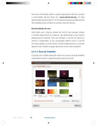 96Rede e-Tec Brasil Informática Básica
Para mais informações sobre o sistema operacional Ubuntu, consulte
a comunidade Ubuntu Brasil em: www.ubuntu-br.org. As telas
apresentadassãodaversão11.10.Éimportanteacessarperiodicamente
este endereço para conhecer as versões novas do Ubuntu.
Recomendação do uso:
Você pode usar o Ubuntu através do Live-CD sem precisar instalar
o Sistema Operacional na máquina, não danificando o seu Sistema
Operacional já existente. Para isso coloque o Live-CD do Ubuntu e
reinicie o computador. O seu computador deverá iniciar o Live-CD
com duas opções, uma de instalar o Sistema Operacional e a outra de
apenas iniciar. Escolha a opção apenas de iniciar e bom proveito!
6.2.1.1 Área de Trabalho
Clicando com o botão direito do mouse em cima da área de trabalho
você poderá acessar a opção de alterar plano de fundo.
 