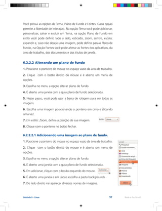 97 Rede e-Tec BrasilUnidade 6 - Linux
Você possui as opções de Tema, Plano de Fundo e Fontes. Cada opção
permite a liberdade de interação. Na opção Tema você pode adicionar,
personalizar, salvar e excluir um Tema, na opção Plano de Fundo em
estilo você pode definir, lado a lado, esticado, zoom, centro, escala,
expandir e, caso não deseje uma imagem, pode definir para o Plano de
Fundo, na Opção Fontes você pode alterar as fontes dos aplicativos, da
área de trabalho, dos documentos e dos títulos de janela.
6.2.2.2 Alterando um plano de fundo
1. Posicione o ponteiro do mouse no espaço vazio da área de trabalho.
2. Clique com o botão direito do mouse e é aberto um menu de
opções.
3. Escolha no menu a opção alterar plano de fundo.
4. É aberto uma janela com a guia plano de fundo selecionada.
5. Nesse passo, você pode usar a barra de rolagem para ver todas as
imagens.
6. Escolha uma imagem posicionando o ponteiro em cima e clicando
uma vez.
7. Em estilo: Zoom, defina a posição de sua imagem.
8. Clique com o ponteiro no botão fechar.
6.2.2.2.1 Adicionando uma imagem ao plano de fundo.
1. Posicione o ponteiro do mouse no espaço vazio da área de trabalho.
2. Clique com o botão direito do mouse e é aberto um menu de
opções.
3. Escolha no menu a opção alterar plano de fundo.
4. É aberto uma janela com a guia plano de fundo selecionada.
5. Em adicionar, clique com o botão esquerdo do mouse.
6. É aberto uma janela e em Locais escolha a pasta backgrounds .
7. Do lado direito vai aparecer diversos nomes de imagens.
 
