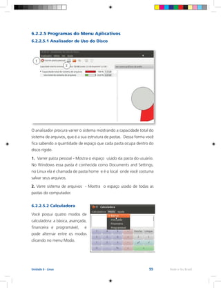 99 Rede e-Tec BrasilUnidade 6 - Linux
6.2.2.5 Programas do Menu Aplicativos
6.2.2.5.1 Analisador de Uso do Disco
O analisador procura varrer o sistema mostrando a capacidade total do
sistema de arquivos, que é a sua estrutura de pastas. Dessa forma você
fica sabendo a quantidade de espaço que cada pasta ocupa dentro do
disco rígido.
1. Varrer pasta pessoal - Mostra o espaço usado da pasta do usuário.
No Windows essa pasta é conhecida como Documents and Settings,
no Linux ela é chamada de pasta home e é o local onde você costuma
salvar seus arquivos.
2. Varre sistema de arquivos - Mostra o espaço usado de todas as
pastas do computador.
6.2.2.5.2 Calculadora
Você possui quatro modos de
calculadora: a básica, avançada,
financeira e programável, e
pode alternar entre os modos
clicando no menu Modo.
 