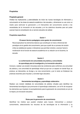10
Propósitos
Propósito general:
Analizar las implicaciones y potencialidades de incluir las nuevas tecnologías de información y
comunicación en las áreas de asesoría académica a las escuelas, y dimensionar su uso como un
medio para estimular la generación y el intercambio del conocimiento acorde a las
necesidades de la innovación en las escuelas y en los colectivos docentes para así poder
avanzar hacia la consolidación de un servicio educativo de calidad.
Propósitos específicos:
Sesión 1
El asesor técnico pedagógico como gestor de conocimiento
Reconceptualizar los elementos básicos que constituyen el marco referencial del
paradigma de la gestión del conocimiento, para que a partir de un proceso de revisión
crítica se establezcan pautas e indicadores que permitan orientar y avanzar hacia la
revaloración de la función de asesoría académica en su relación con el docente y la
escuela.
Sesión 2
La conformación de comunidades de práctica y comunidades
de aprendizaje para la investigación y la innovación educativa
Conocer y realizar una revisión minuciosa sobre las condiciones para conformar una comunidad
de práctica y una comunidad de aprendizaje virtual ya que son un espacio en donde fluye, se
produce, se intercambia, se divulga y se crea conocimiento y por lo tanto se fortalecen las
prácticas docentes para impulsar y concretar logro educativo.
Sesión 3
Herramientas tecnológicas y aprendizaje colaborativo
Realizar una revisión detallada de comunidades de práctica virtuales para identificar las
herramientas tecnológicas que promueven el aprendizaje colaborativo, con el fin de recuperar
los elementos que impulsan el acompañamiento para la generación de conocimiento en pro de
la mejora y la innovación educativa.
Sesión 4
Rutas para la generación de conocimiento
Identificar los medios que pueden emplear para buscar, intercambiar y producir
conocimiento, seleccionando los recursos de las tecnologías de la información y la
 