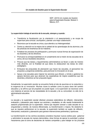 100
Un modelo de Gestión para la Supervisión Escolar
SEP. (2010) Un modelo de Gestión
para la Supervisión Escolar. Modulo V.
México, D.F.
111
1La supervisión trabaja al servicio de la escuela, siempre y cuando:
 Transforma la fiscalización por la orientación o el asesoramiento y se ocupa de
supervisar para conocer, acompañar y planear una mejor colaboración.
 Reconoce que la escuela es única y que atiende a su heterogeneidad.
 Centra su atención en la mejora de la calidad de los aprendizajes de los alumnos y de
las prácticas de enseñanza de los maestros.
 Fortalece los procesos de participación y promueve nuevas formas de organización de
los docentes y de los directivos.
 Promueve la corresponsabilidad en el cumplimiento de la misión de las escuelas de la
zona y de sus resultados educativos.
 Procura que las tareas y requerimientos administrativos se lleven a cabo de manera
más eficiente, con la finalidad de que éstos no obstaculicen las tareas de orden
pedagógico.
 Enriquece las propuestas de planeación que hacen las escuelas, al aprovechar los
proyectos y programas existentes, para promover la innovación en el aula.
 Apoya a las escuelas para mejorar los servicios que ofrecen, y brinda o gestiona los
apoyos técnicos para que alcancen las expectativas de mejora académica que los
docentes y directivos se han propuesto lograr.
Actualmente, la supervisión escolar se encuentra frente al reto de asumirse en la costumbre y
la exigencia de su innovación. Muchas voces la señalan como la pieza clave del cambio
educativo y se afirma que tal propósito se puede lograr, si la supervisión se reconoce como
una instancia al servicio de las necesidades de la escuela y de su comunidad, no sólo de la
administración educativa.
[...]
La escuela y la supervisión escolar efectúan procesos sistemáticos de reflexión, intercambio,
evaluación y planeación para mejorar sus acciones y resultados; en ello resulta fundamental la
asesoría proporcionada por la supervisión, misma que requiere conocer a cada escuela en su
singularidad y orientar, de manera diferenciada, su transformación o mejora. No obstante lo
que se requiere perfeccionar en la escuela, la supervisión también es sujeto de reflexión,
intercambio, evaluación y planeación para generar intervenciones pertinentes y oportunas.
.1
La transformación en los centros escolares considera impulsar nuevos estilos para gobernar
y administrar la escuela de manera democrática, otras formas de ejercer la autoridad y activar
mecanismos para la toma de decisiones de manera compartida y para trabajar en los procesos
 