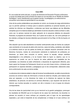 102
Caso UNO:
En una ciudad del centro del país, un grupo de directores de Educación Primaria conformaron
un grupo de trabajo para iniciar procesos de mejora en sus escuelas con el "Modelo de Gestión
Estratégica", fueron identificando que la gestión escolar, la pedagógica y la institucional se
encuentran como áreas de oportunidad en sus escuelas.
Unos de los puntos problemáticos que presentan en común, es el exceso de carga administrativa
que no permite optimizar el tiempo para la asesoría académica al personal docente, por la
solicitud de informes con fotografías y evidencias que tienen que elaborar por las diferentes
campañas que en la instancia estatal que administran el servicio educativo ordena se lleven a cabo,
como son: la semana nacional de salud, aplicación de la secuencia didáctica de educación
financiera, el programa de activación física, los 5 pasos de la salud, etc. Así como participar en
las colectas y entrega de recursos obtenidos que promueven la Cruz Roja, Un Kilo de Ayuda y el
Teletón.
Otra situación que los está absorbiendo es levantar continuamente actas de hechos de cualquier
caso acontecido en la escuela de pleito entre alumnos, casos de bulling, accidentes, esto debido
a la dinámica social en que los padres de familia por cualquier situación demandan ante los
Derechos Humanos, medios de comunicación solicitando la destitución de profesores y/o
directores; ya tienen bien conocido el camino, cierran la escuela, colocan cartulinas
desprestigiando a los profesores y no se mueven hasta no lograr su objetivo, que en la
experiencia se puede ver que la mayoría de estas peticiones son aceptadas por las
autoridades. Los directores se están enfrentando a situaciones de organización diferente, para
hacer operar los Consejos de Participación Social con sus ocho líneas mínimo, y limitando esta
participación en aspectos laborales y pedagógicos que no les corresponden, elaborando actas
de la conformación de cada uno de los comités.
La estructura de la instancia estatal no deja de funcionar burocráticamente, se están emprendiendo
acciones de construir redes de información a través de sistemas virtuales, pero todavía cada
área por separado, y a los directores los meten en la dinámica de capturar los datos
estadísticos, de personal, de alumnos en archivos diferentes y que requieren del servicio de
internet, que muchas escuelas no cuentan con ello e inclusive ni con el equipo de cómputo
correspondiente.
Una de las áreas de oportunidad como ya se mencionó es la gestión pedagógica, preocupan
los resultados de ENLACE que en la mayoría de los casos han disminuido; los docentes no
planean de acuerdo al nuevo enfoque por proyectos para el logro de los aprendizajes
esperados y por ende el desarrollo de las competencias; el trabajo en el aula continua con
 