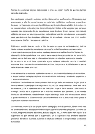 103
formas de enseñanza algunas tradicionales y otras que distan mucho de que los alumnos
aprendan a aprender.
Las prácticas de evaluación continúan siendo más sumativas que formativas. Otro aspecto que
preocupa es la falta del uso de los recursos materiales y didácticos con los que se cuenta en
las aulas y en la escuela, como son las bibliotecas; por lo tanto el gusto y hábito de la lectura no
se ha desarrollado en los alumnos, tienen dificultad en fluidez, en la] velocidad para leer y por
supuesto para comprender. En las escuelas que estos directores dirigen cuentan con material
didáctico para que los alumnos aprendan matemáticas jugando, pero tampoco es empleado
para uso dentro de las situaciones didácticas de aprendizaje, mismas que poco pueden
apreciarse se diseñan y se ponen en práctica.
Esté grupo también tiene en común la falta de apoyo por parte de su Supervisora y Jefe de
Sector, quienes no visitan las escuelas para acompañar en la búsqueda de mejora educativa;
y no apoyan la autonomía de los centros escolares plasmada en su Plan Anual de Trabajo, la
planeación de la escuela tiene que estar a expensas de la organización de las supervisión
quienes solo se dedican a bajar la información a la instancia estatal sin analizar si la escuela
lo necesita o no, o si tiene organizada alguna actividad relevante para la comunidad
educativa. Ante cualquier circunstancia la indicación es "suspenda su actividad maestra, porque
debe de estar en donde yo la cito".
Cabe señalar que el equipo de supervisión ha crecido, ahora es conformado por la supervisora,
4 apoyos técnicos pedagógicos (2 que laboran en el turno matutino y 2 en el turno vespertino) y
1 apoyo administrativo.
Consideran los directores que tienen problema de liderazgo en las escuelas que dirigen, y que la
falta de orientación pedagógica, de seguimiento y control del trabajo educativo, va de ellos hacia
los maestros, y de la supervisión hacia los directores. Y que a pesar de tener conformado el
Consejo Técnico de la Supervisión en la cual los directores son participes, y de haberse
distribuido las comisiones y cada comisión su plan de trabajo, existe una desarticulación debido
a que el Proyecto de la Subdirección de Educación Primaria, el de la jefatura de Sector y el de la
Supervisión no tienen concordancia.
Así mismo se percibe que los apoyos técnico pedagógico de la supervisión, tienen como área
de oportunidad la falta de capacitación técnica para operar los diferentes programas (Escuelas de
Calidad, Programa Nacional de Lectura, Escuela Segura, etc.), la forma como han llegado a la
supervisión es por amistad con la supervisora. En la supervisión los directores observan
problemas de falta de autoridad, ausencia de objetivos centrados en el aprendizaje y estructura
burocrática.
 