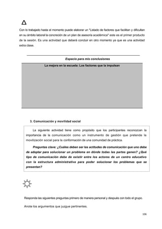 106
Con lo trabajado hasta el momento puede elaborar un "Listado de factores que facilitan y dificultan
en su ámbito laboral la concreción de un plan de asesoría académica" este es el primer producto
de la sesión. Es una actividad que deberá concluir en otro momento ya que es una actividad
extra clase.
Espacio para mis conclusiones
La mejora en la escuela: Los factores que la impulsan
3. Comunicación y movilidad social
La siguiente actividad tiene como propósito que los participantes reconozcan la
importancia de la comunicación como un instrumento de gestión que pretende la
movilización social para la conformación de una comunidad de práctica.
Preguntas clave: ¿Cuáles deben ser las actitudes de comunicación que uno debe
de adoptar para solucionar un problema en dónde todas las partes ganen? ¿Qué
tipo de comunicación debe de existir entre los actores de un centro educativo
con la estructura administrativa para poder solucionar los problemas que se
presentan?
Responda las siguientes preguntas primero de manera personal y después con todo el grupo.
Anote los argumentos que juzgue pertinentes.
Δ
 
