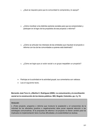 107
1. ¿Qué se requiere para que la comunidad lo comprenda y lo apoye?
2. ¿Cómo movilizar a los distintos sectores sociales para que se comprometan y
participen en el logro de los propósitos de ese proyecto o reforma?
3. ¿Cómo se articulan los intereses de las entidades que impulsan el proyecto o
reforma con los de las comunidades a quienes está destinado?
4. ¿Cómo se logra que un actor social o un grupo respalden un proyecto?
 Participe en la actividad en la actividad grupal, sus comentarios son valiosos.
 Lea el siguiente texto.
Bernardo José Toro A. y Martha C. Rodríguez (2000). La comunicación y la movilización
social en la construcción de los bienes públicos. BID, Bogotá, Colombia. pp. 4 y 15.
Introducción
[…]Todo proyecto, programa o reforma que involucre la aceptación y el compromiso de la
voluntad de los afectados (positiva o negativamente) debe poner especial atención a las
estrategias comunicativas. Si la propuesta de reforma o el proyecto no tienen sentido para los
implicados la implementación tiene muchas dificultades y la sostenibilidad es dudosa.
 